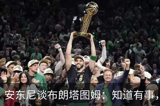 安东尼谈布朗塔图姆：知道有事，没想到会走到这一步